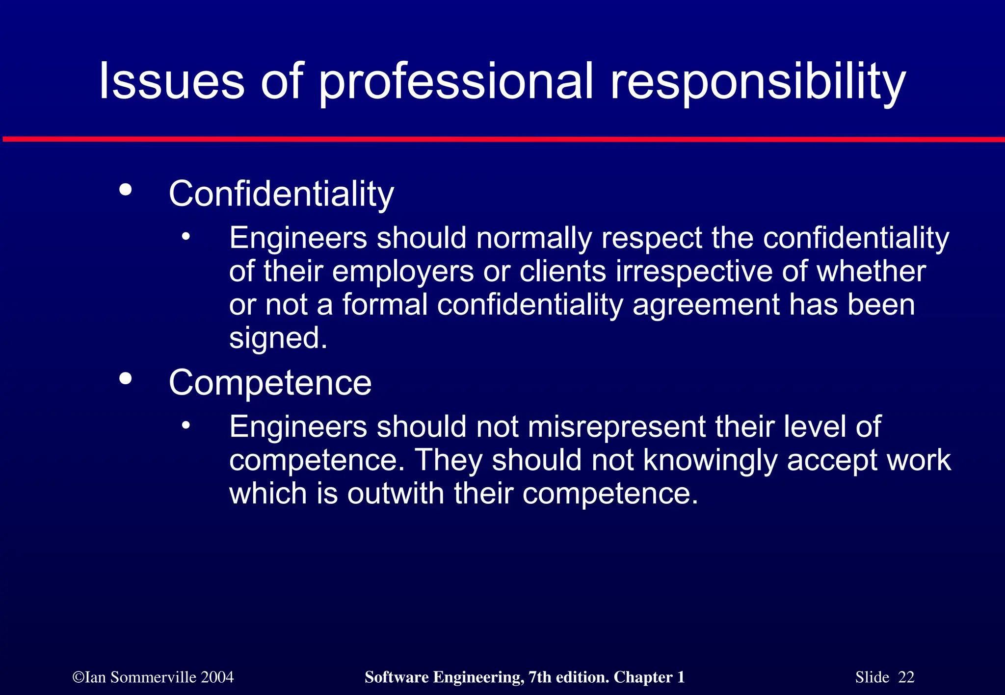 ©Ian Sommerville 2004 Software Engineering, 7th edition. Chapter 1 Slide 22
Issues of professional responsibility

Confidentiality
• Engineers should normally respect the confidentiality
of their employers or clients irrespective of whether
or not a formal confidentiality agreement has been
signed.

Competence
• Engineers should not misrepresent their level of
competence. They should not knowingly accept work
which is outwith their competence.
 