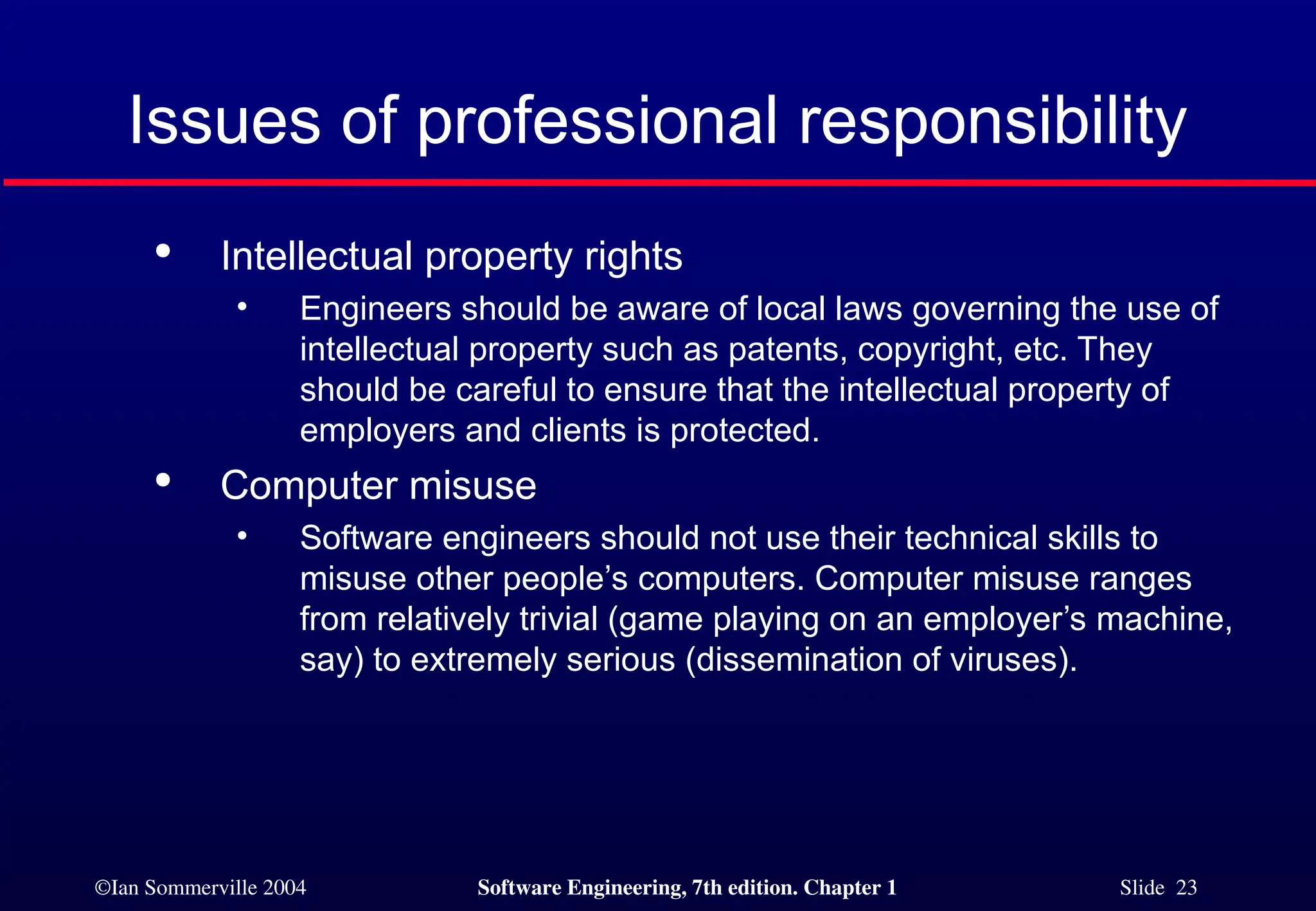 ©Ian Sommerville 2004 Software Engineering, 7th edition. Chapter 1 Slide 23
Issues of professional responsibility

Intellectual property rights
• Engineers should be aware of local laws governing the use of
intellectual property such as patents, copyright, etc. They
should be careful to ensure that the intellectual property of
employers and clients is protected.

Computer misuse
• Software engineers should not use their technical skills to
misuse other people’s computers. Computer misuse ranges
from relatively trivial (game playing on an employer’s machine,
say) to extremely serious (dissemination of viruses).
 