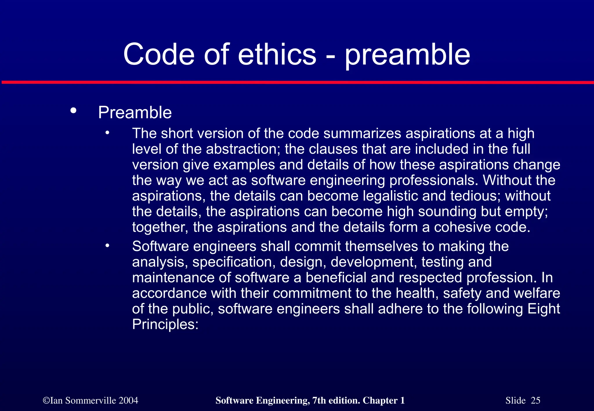 ©Ian Sommerville 2004 Software Engineering, 7th edition. Chapter 1 Slide 25
Code of ethics - preamble

Preamble
• The short version of the code summarizes aspirations at a high
level of the abstraction; the clauses that are included in the full
version give examples and details of how these aspirations change
the way we act as software engineering professionals. Without the
aspirations, the details can become legalistic and tedious; without
the details, the aspirations can become high sounding but empty;
together, the aspirations and the details form a cohesive code.
• Software engineers shall commit themselves to making the
analysis, specification, design, development, testing and
maintenance of software a beneficial and respected profession. In
accordance with their commitment to the health, safety and welfare
of the public, software engineers shall adhere to the following Eight
Principles:
 