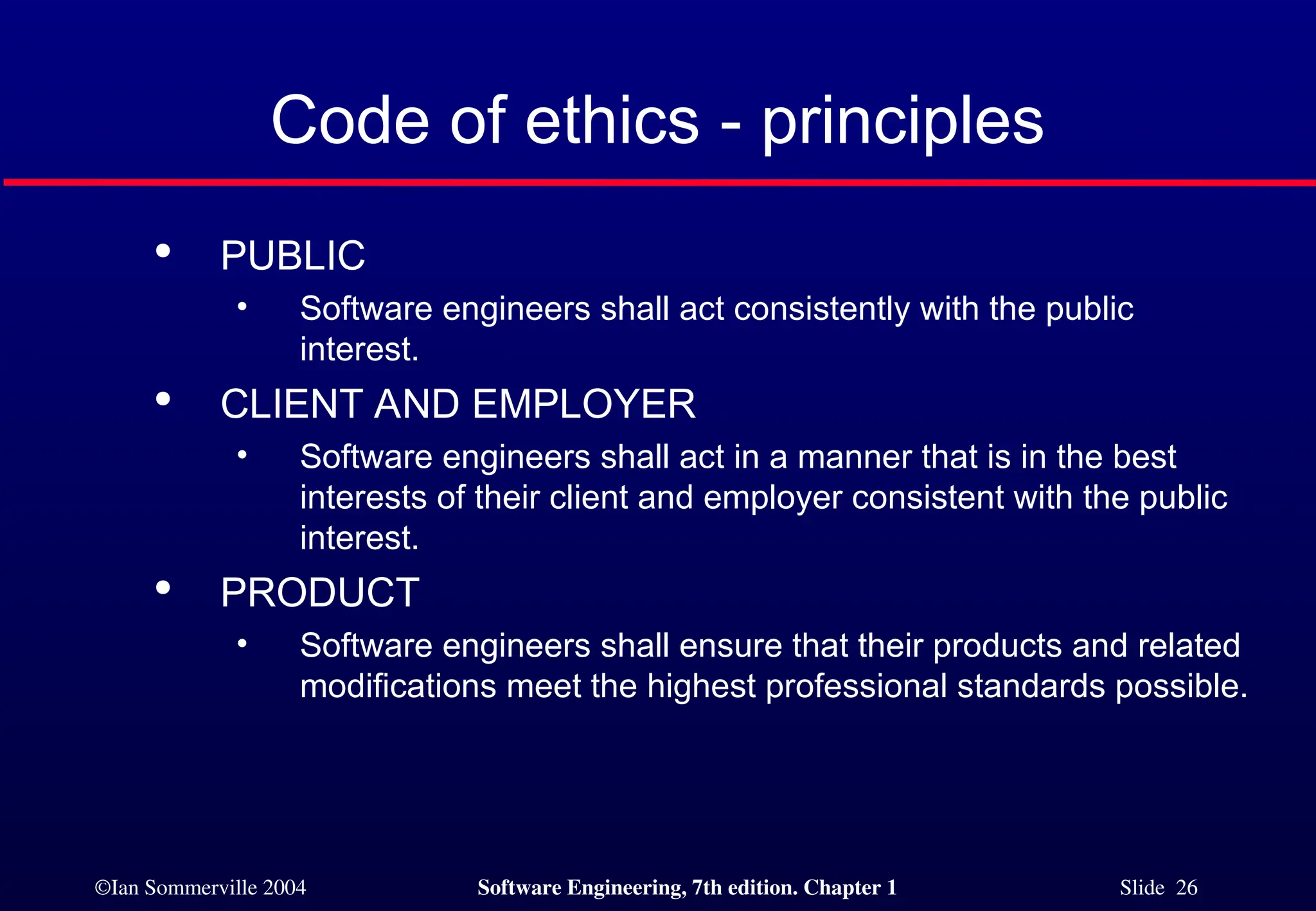 ©Ian Sommerville 2004 Software Engineering, 7th edition. Chapter 1 Slide 26
Code of ethics - principles

PUBLIC
• Software engineers shall act consistently with the public
interest.

CLIENT AND EMPLOYER
• Software engineers shall act in a manner that is in the best
interests of their client and employer consistent with the public
interest.

PRODUCT
• Software engineers shall ensure that their products and related
modifications meet the highest professional standards possible.
 