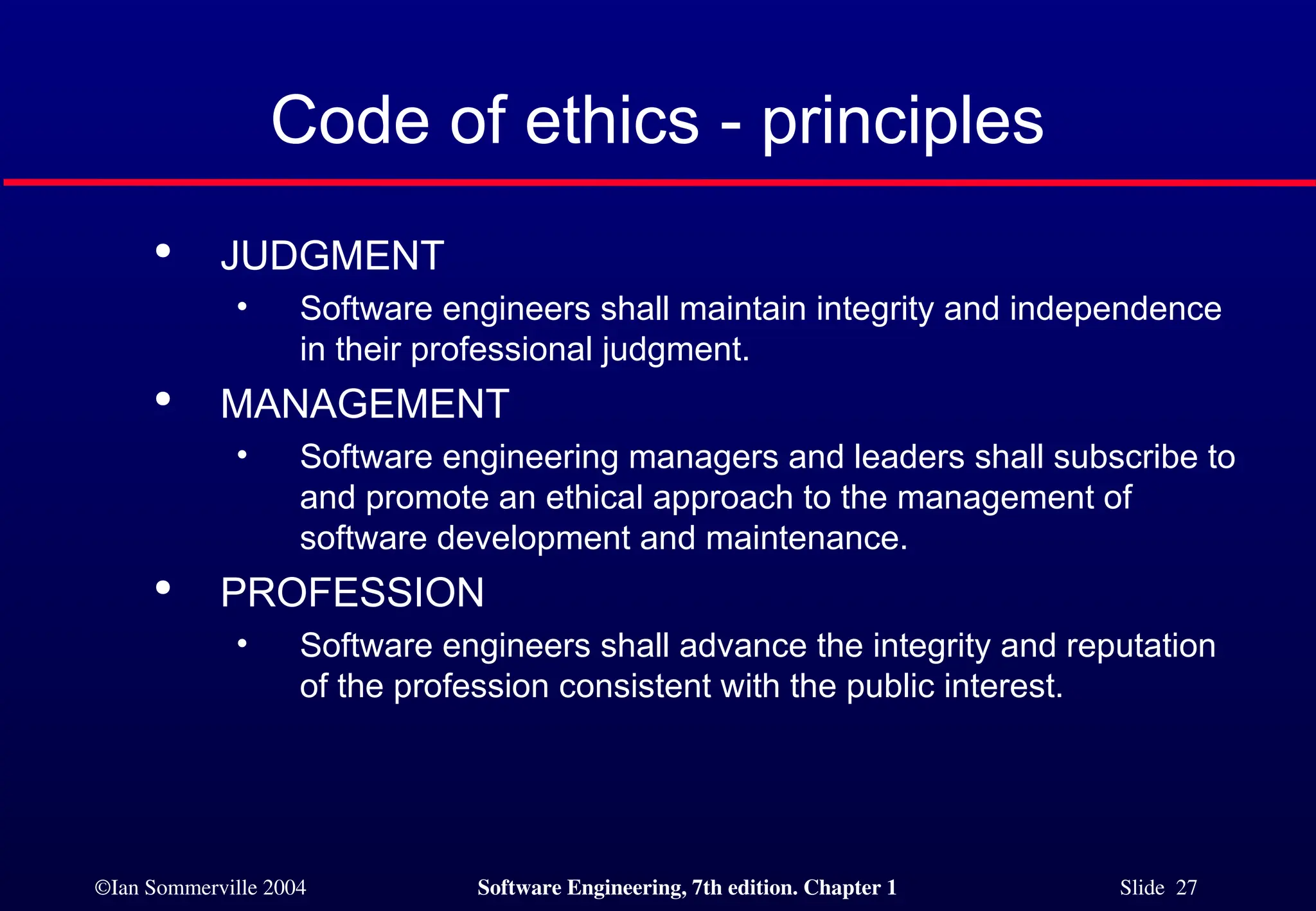 ©Ian Sommerville 2004 Software Engineering, 7th edition. Chapter 1 Slide 27
Code of ethics - principles

JUDGMENT
• Software engineers shall maintain integrity and independence
in their professional judgment.

MANAGEMENT
• Software engineering managers and leaders shall subscribe to
and promote an ethical approach to the management of
software development and maintenance.

PROFESSION
• Software engineers shall advance the integrity and reputation
of the profession consistent with the public interest.
 