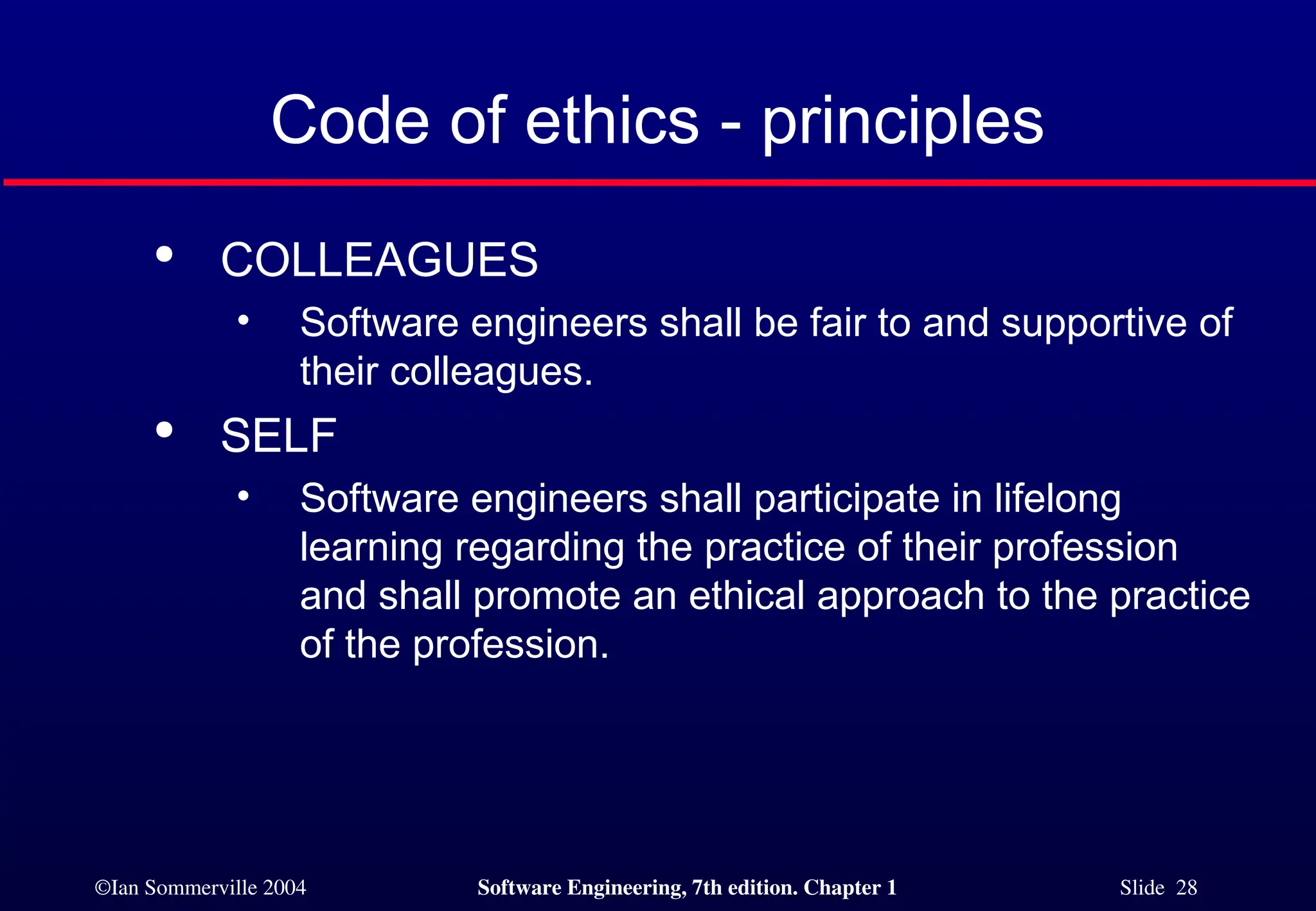 ©Ian Sommerville 2004 Software Engineering, 7th edition. Chapter 1 Slide 28
Code of ethics - principles

COLLEAGUES
• Software engineers shall be fair to and supportive of
their colleagues.

SELF
• Software engineers shall participate in lifelong
learning regarding the practice of their profession
and shall promote an ethical approach to the practice
of the profession.
 