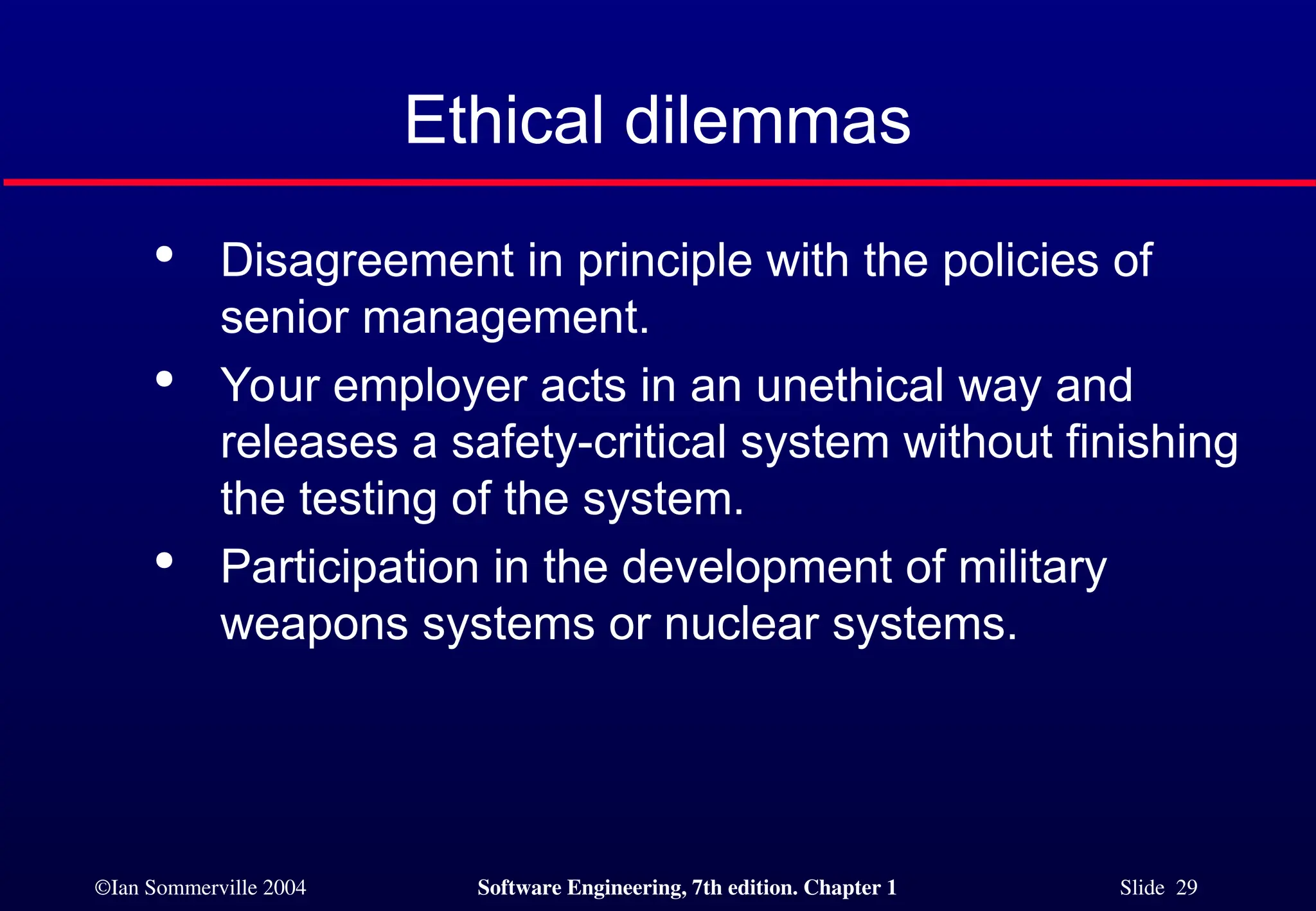 ©Ian Sommerville 2004 Software Engineering, 7th edition. Chapter 1 Slide 29
Ethical dilemmas

Disagreement in principle with the policies of
senior management.

Your employer acts in an unethical way and
releases a safety-critical system without finishing
the testing of the system.

Participation in the development of military
weapons systems or nuclear systems.
 
