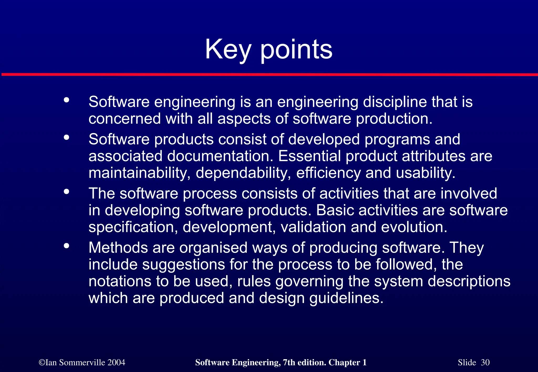 ©Ian Sommerville 2004 Software Engineering, 7th edition. Chapter 1 Slide 30
Key points

Software engineering is an engineering discipline that is
concerned with all aspects of software production.

Software products consist of developed programs and
associated documentation. Essential product attributes are
maintainability, dependability, efficiency and usability.

The software process consists of activities that are involved
in developing software products. Basic activities are software
specification, development, validation and evolution.

Methods are organised ways of producing software. They
include suggestions for the process to be followed, the
notations to be used, rules governing the system descriptions
which are produced and design guidelines.
 