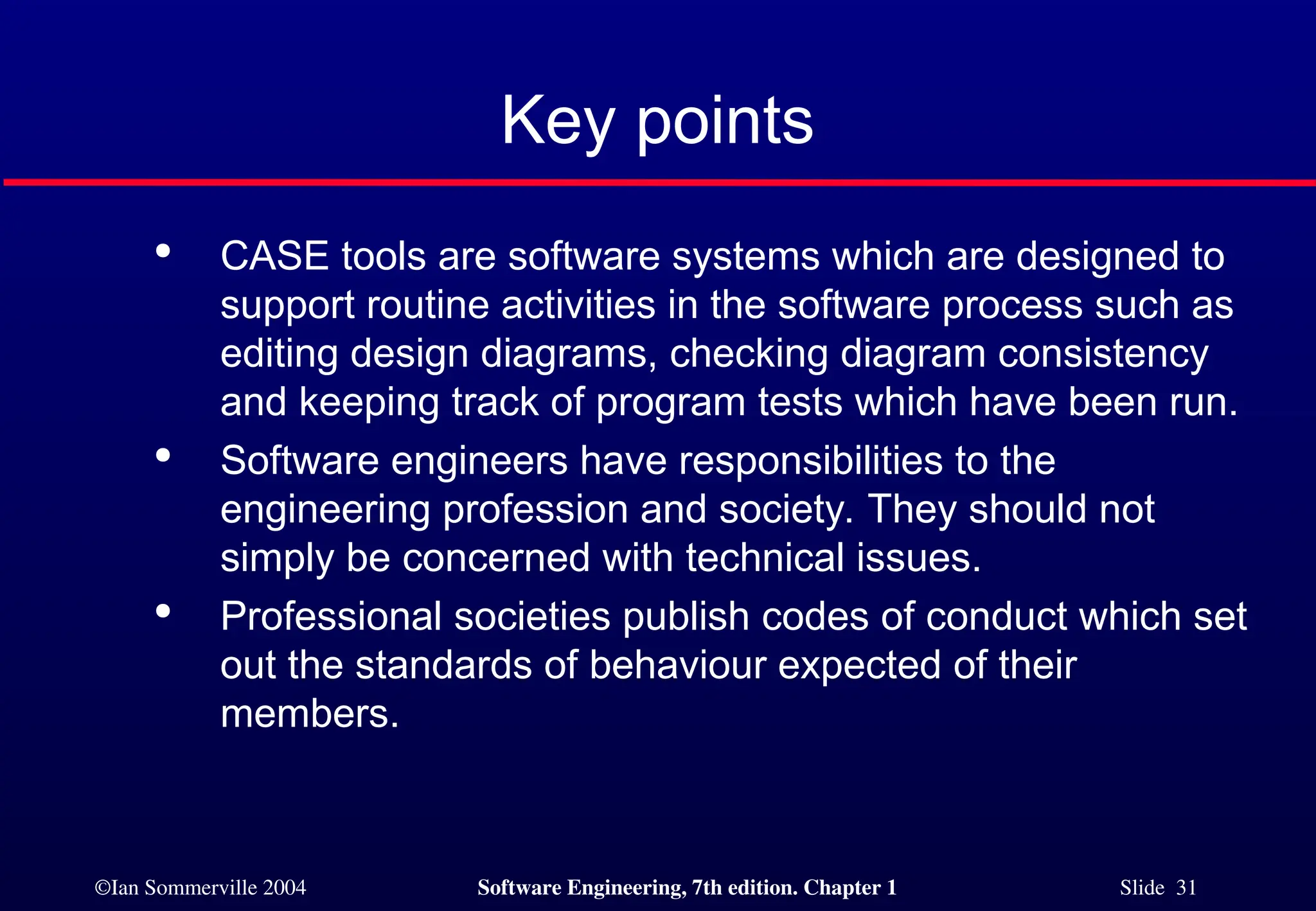 ©Ian Sommerville 2004 Software Engineering, 7th edition. Chapter 1 Slide 31
Key points

CASE tools are software systems which are designed to
support routine activities in the software process such as
editing design diagrams, checking diagram consistency
and keeping track of program tests which have been run.

Software engineers have responsibilities to the
engineering profession and society. They should not
simply be concerned with technical issues.

Professional societies publish codes of conduct which set
out the standards of behaviour expected of their
members.
 