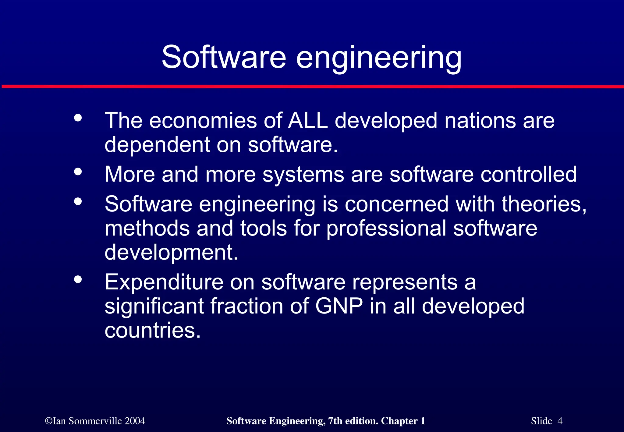 ©Ian Sommerville 2004 Software Engineering, 7th edition. Chapter 1 Slide 4
Software engineering

The economies of ALL developed nations are
dependent on software.

More and more systems are software controlled

Software engineering is concerned with theories,
methods and tools for professional software
development.

Expenditure on software represents a
significant fraction of GNP in all developed
countries.
 