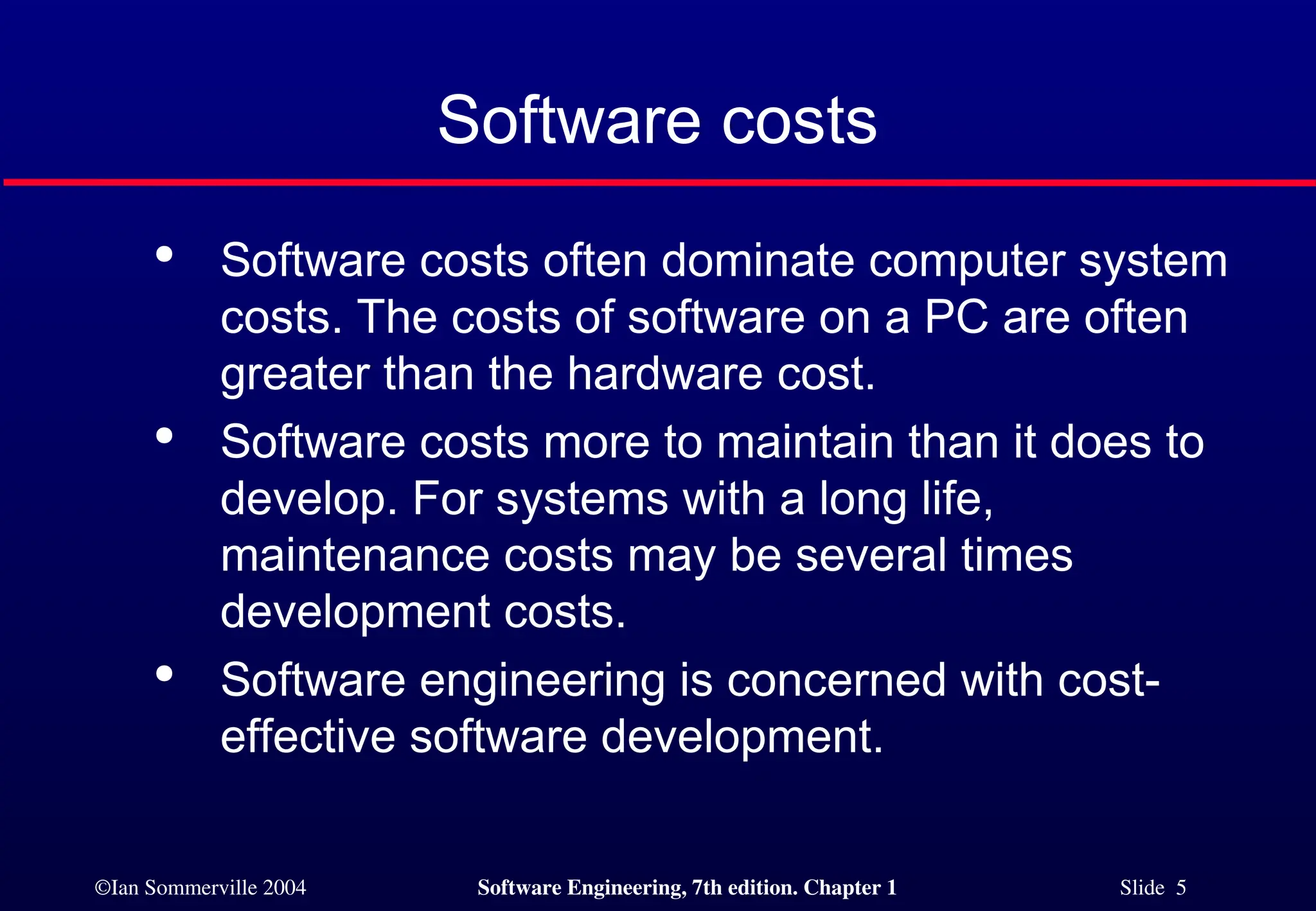 ©Ian Sommerville 2004 Software Engineering, 7th edition. Chapter 1 Slide 5
Software costs

Software costs often dominate computer system
costs. The costs of software on a PC are often
greater than the hardware cost.

Software costs more to maintain than it does to
develop. For systems with a long life,
maintenance costs may be several times
development costs.

Software engineering is concerned with cost-
effective software development.
 