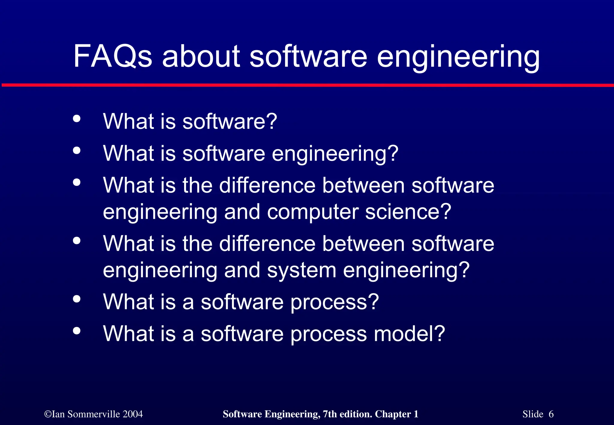 ©Ian Sommerville 2004 Software Engineering, 7th edition. Chapter 1 Slide 6
FAQs about software engineering

What is software?

What is software engineering?

What is the difference between software
engineering and computer science?

What is the difference between software
engineering and system engineering?

What is a software process?

What is a software process model?
 