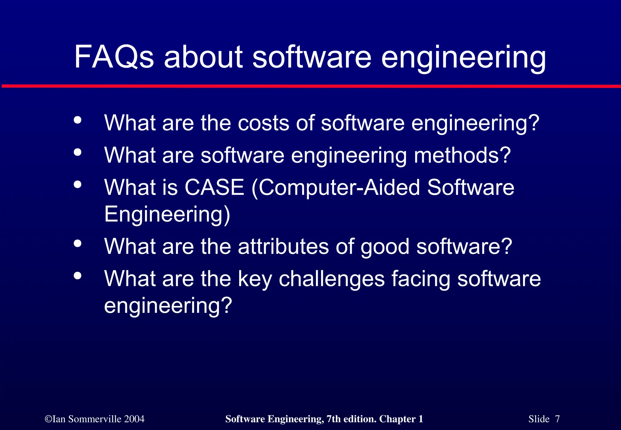 ©Ian Sommerville 2004 Software Engineering, 7th edition. Chapter 1 Slide 7
FAQs about software engineering

What are the costs of software engineering?

What are software engineering methods?

What is CASE (Computer-Aided Software
Engineering)

What are the attributes of good software?

What are the key challenges facing software
engineering?
 