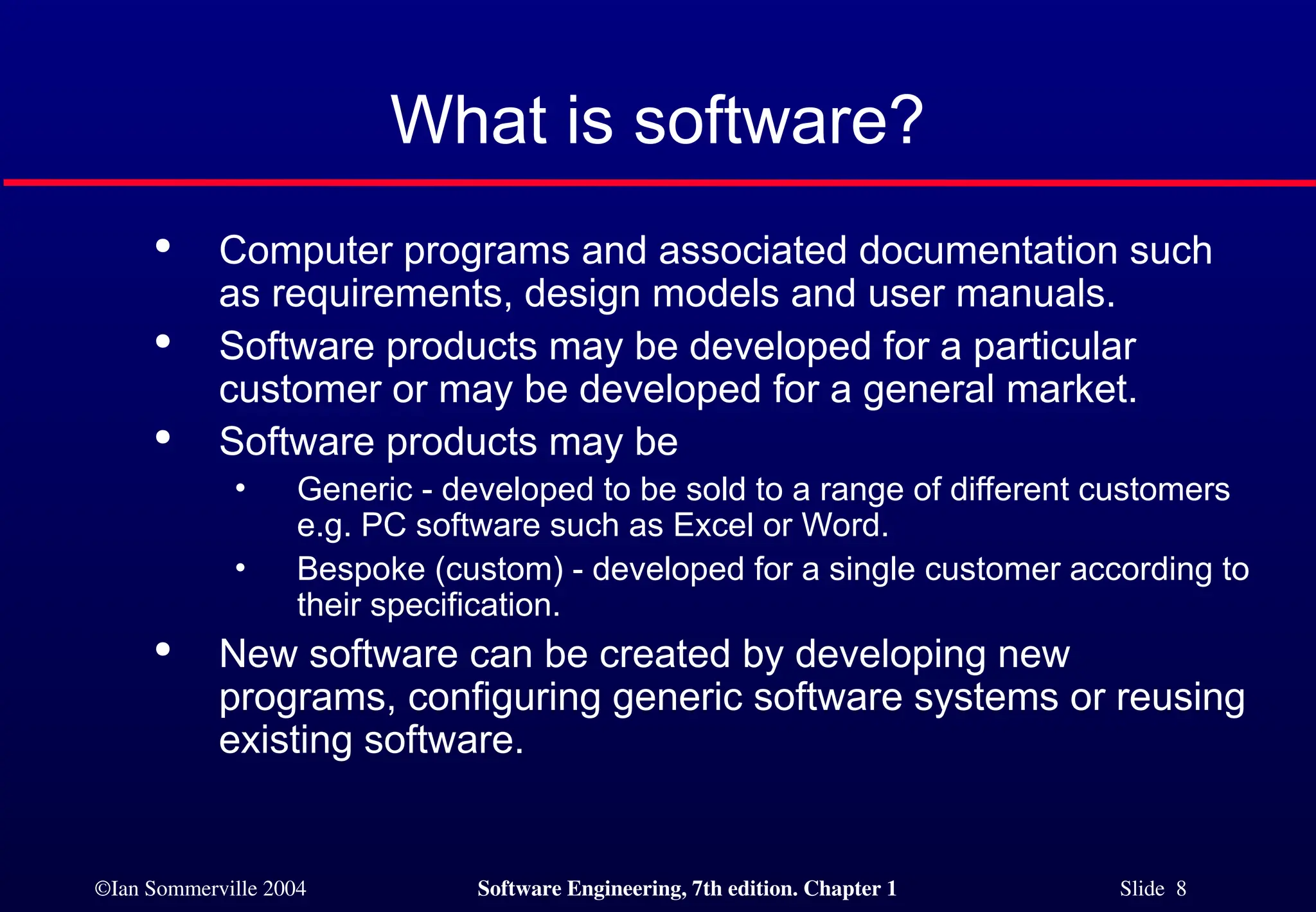 ©Ian Sommerville 2004 Software Engineering, 7th edition. Chapter 1 Slide 8
What is software?

Computer programs and associated documentation such
as requirements, design models and user manuals.

Software products may be developed for a particular
customer or may be developed for a general market.

Software products may be
• Generic - developed to be sold to a range of different customers
e.g. PC software such as Excel or Word.
• Bespoke (custom) - developed for a single customer according to
their specification.

New software can be created by developing new
programs, configuring generic software systems or reusing
existing software.
 