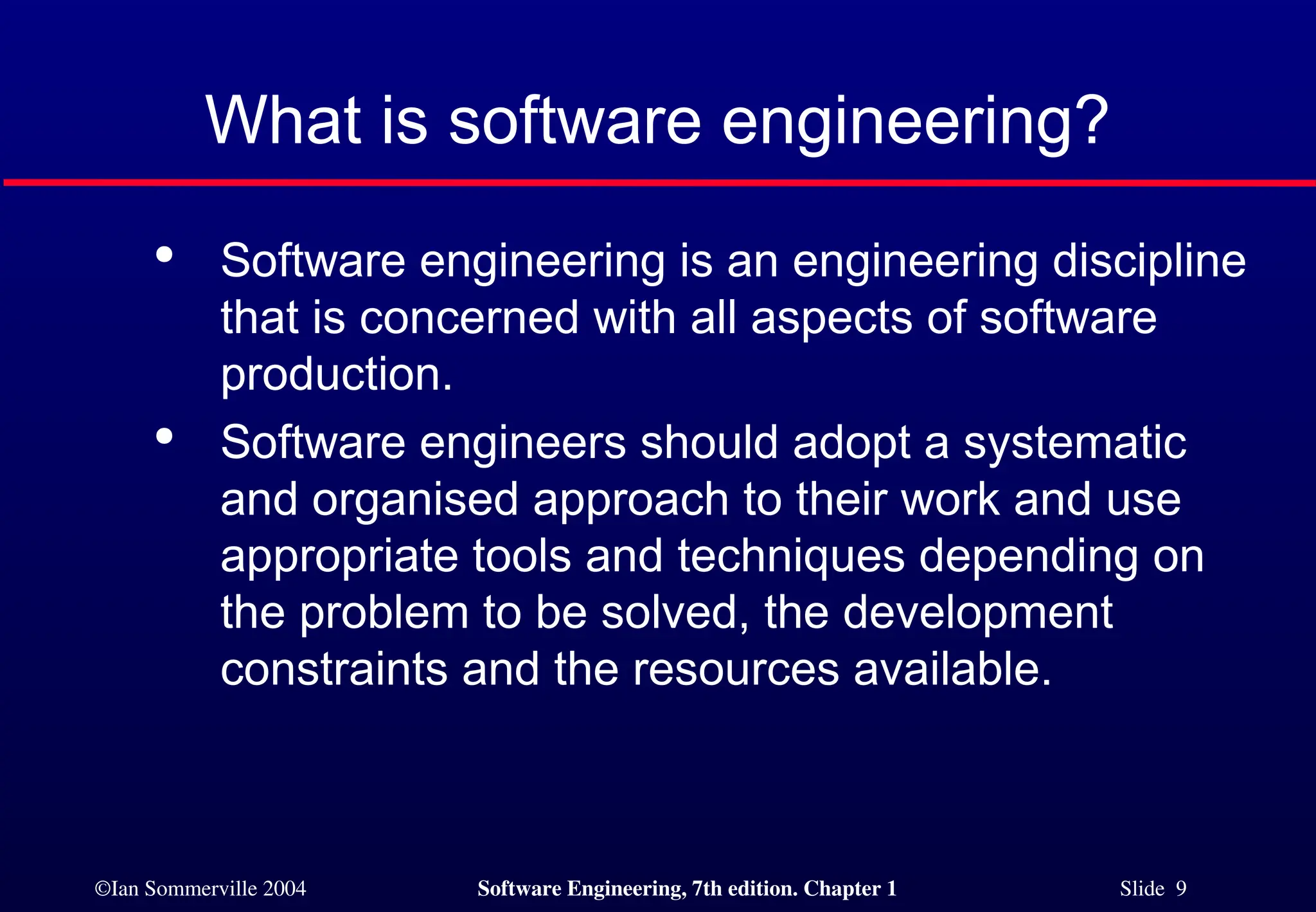 ©Ian Sommerville 2004 Software Engineering, 7th edition. Chapter 1 Slide 9
What is software engineering?

Software engineering is an engineering discipline
that is concerned with all aspects of software
production.

Software engineers should adopt a systematic
and organised approach to their work and use
appropriate tools and techniques depending on
the problem to be solved, the development
constraints and the resources available.
 