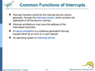 1.13 Silberschatz, Galvin and Gagne ©2013
Operating System Concepts – 9th
Edition
Common Functions of Interrupts
 Interrupt transfers control to the interrupt service routine
generally, through the interrupt vector, which contains the
addresses of all the service routines
 Interrupt architecture must save the address of the
interrupted instruction
 A trap or exception is a software-generated interrupt
caused either by an error or a user request
 An operating system is interrupt driven
 