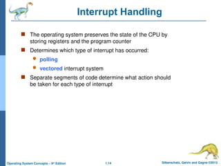 1.14 Silberschatz, Galvin and Gagne ©2013
Operating System Concepts – 9th
Edition
Interrupt Handling
 The operating system preserves the state of the CPU by
storing registers and the program counter
 Determines which type of interrupt has occurred:
 polling
 vectored interrupt system
 Separate segments of code determine what action should
be taken for each type of interrupt
 