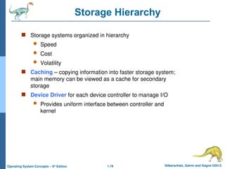 1.19 Silberschatz, Galvin and Gagne ©2013
Operating System Concepts – 9th
Edition
Storage Hierarchy
 Storage systems organized in hierarchy
 Speed
 Cost
 Volatility
 Caching – copying information into faster storage system;
main memory can be viewed as a cache for secondary
storage
 Device Driver for each device controller to manage I/O
 Provides uniform interface between controller and
kernel
 