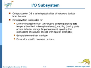 1.41 Silberschatz, Galvin and Gagne ©2013
Operating System Concepts – 9th
Edition
I/O Subsystem
 One purpose of OS is to hide peculiarities of hardware devices
from the user
 I/O subsystem responsible for
 Memory management of I/O including buffering (storing data
temporarily while it is being transferred), caching (storing parts
of data in faster storage for performance), spooling (the
overlapping of output of one job with input of other jobs)
 General device-driver interface
 Drivers for specific hardware devices
 