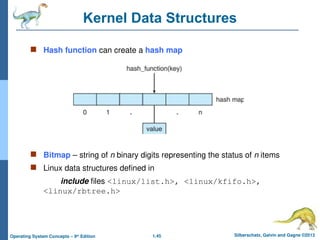 1.45 Silberschatz, Galvin and Gagne ©2013
Operating System Concepts – 9th
Edition
Kernel Data Structures
 Hash function can create a hash map
 Bitmap – string of n binary digits representing the status of n items
 Linux data structures defined in
include files <linux/list.h>, <linux/kfifo.h>,
<linux/rbtree.h>
 