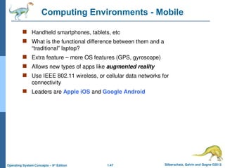 1.47 Silberschatz, Galvin and Gagne ©2013
Operating System Concepts – 9th
Edition
Computing Environments - Mobile
 Handheld smartphones, tablets, etc
 What is the functional difference between them and a
“traditional” laptop?
 Extra feature – more OS features (GPS, gyroscope)
 Allows new types of apps like augmented reality
 Use IEEE 802.11 wireless, or cellular data networks for
connectivity
 Leaders are Apple iOS and Google Android
 