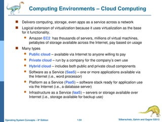 1.54 Silberschatz, Galvin and Gagne ©2013
Operating System Concepts – 9th
Edition
Computing Environments – Cloud Computing
 Delivers computing, storage, even apps as a service across a network
 Logical extension of virtualization because it uses virtualization as the base
for it functionality.
 Amazon EC2 has thousands of servers, millions of virtual machines,
petabytes of storage available across the Internet, pay based on usage
 Many types
 Public cloud – available via Internet to anyone willing to pay
 Private cloud – run by a company for the company’s own use
 Hybrid cloud – includes both public and private cloud components
 Software as a Service (SaaS) – one or more applications available via
the Internet (i.e., word processor)
 Platform as a Service (PaaS) – software stack ready for application use
via the Internet (i.e., a database server)
 Infrastructure as a Service (IaaS) – servers or storage available over
Internet (i.e., storage available for backup use)
 