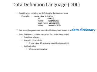 Data Definition Language (DDL)
• Specification notation for defining the database schema
Example: create table instructor (
ID char(5),
name varchar(20),
dept_name varchar(20),
salary numeric(8,2))
• DDL compiler generates a set of table templates stored in a data dictionary
• Data dictionary contains metadata (i.e., data about data)
• Database schema
• Integrity constraints
• Primary key (ID uniquely identifies instructors)
• Authorization
• Who can access what
 