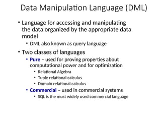 Data Manipulation Language (DML)
• Language for accessing and manipulating
the data organized by the appropriate data
model
• DML also known as query language
• Two classes of languages
• Pure – used for proving properties about
computational power and for optimization
• Relational Algebra
• Tuple relational calculus
• Domain relational calculus
• Commercial – used in commercial systems
• SQL is the most widely used commercial language
 