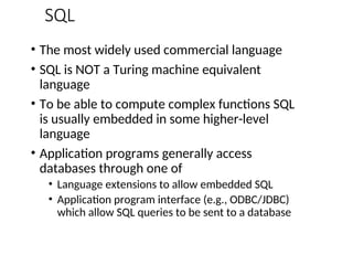 SQL
• The most widely used commercial language
• SQL is NOT a Turing machine equivalent
language
• To be able to compute complex functions SQL
is usually embedded in some higher-level
language
• Application programs generally access
databases through one of
• Language extensions to allow embedded SQL
• Application program interface (e.g., ODBC/JDBC)
which allow SQL queries to be sent to a database
 
