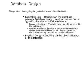 Database Design
• Logical Design – Deciding on the database
schema. Database design requires that we find a
“good” collection of relation schemas.
• Business decision – What attributes should we record in
the database?
• Computer Science decision – What relation schemas
should we have and how should the attributes be
distributed among the various relation schemas?
• Physical Design – Deciding on the physical layout
of the database
The process of designing the general structure of the database:
 