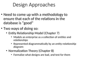 Design Approaches
• Need to come up with a methodology to
ensure that each of the relations in the
database is “good”
• Two ways of doing so:
• Entity Relationship Model (Chapter 7)
• Models an enterprise as a collection of entities and
relationships
• Represented diagrammatically by an entity-relationship
diagram:
• Normalization Theory (Chapter 8)
• Formalize what designs are bad, and test for them
 