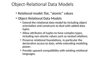Object-Relational Data Models
• Relational model: flat, “atomic” values
• Object Relational Data Models
• Extend the relational data model by including object
orientation and constructs to deal with added data
types.
• Allow attributes of tuples to have complex types,
including non-atomic values such as nested relations.
• Preserve relational foundations, in particular the
declarative access to data, while extending modeling
power.
• Provide upward compatibility with existing relational
languages.
 