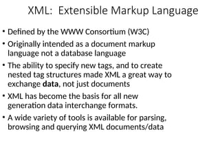 XML: Extensible Markup Language
• Defined by the WWW Consortium (W3C)
• Originally intended as a document markup
language not a database language
• The ability to specify new tags, and to create
nested tag structures made XML a great way to
exchange data, not just documents
• XML has become the basis for all new
generation data interchange formats.
• A wide variety of tools is available for parsing,
browsing and querying XML documents/data
 