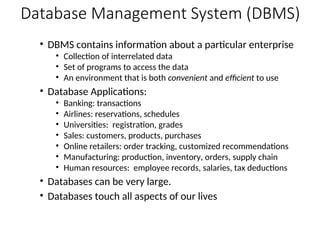 Database Management System (DBMS)
• DBMS contains information about a particular enterprise
• Collection of interrelated data
• Set of programs to access the data
• An environment that is both convenient and efficient to use
• Database Applications:
• Banking: transactions
• Airlines: reservations, schedules
• Universities: registration, grades
• Sales: customers, products, purchases
• Online retailers: order tracking, customized recommendations
• Manufacturing: production, inventory, orders, supply chain
• Human resources: employee records, salaries, tax deductions
• Databases can be very large.
• Databases touch all aspects of our lives
 