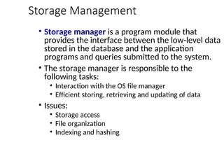 Storage Management
• Storage manager is a program module that
provides the interface between the low-level data
stored in the database and the application
programs and queries submitted to the system.
• The storage manager is responsible to the
following tasks:
• Interaction with the OS file manager
• Efficient storing, retrieving and updating of data
• Issues:
• Storage access
• File organization
• Indexing and hashing
 