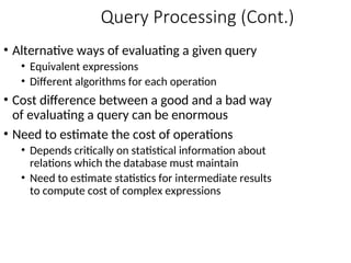 Query Processing (Cont.)
• Alternative ways of evaluating a given query
• Equivalent expressions
• Different algorithms for each operation
• Cost difference between a good and a bad way
of evaluating a query can be enormous
• Need to estimate the cost of operations
• Depends critically on statistical information about
relations which the database must maintain
• Need to estimate statistics for intermediate results
to compute cost of complex expressions
 
