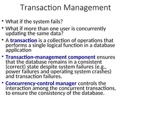 Transaction Management
• What if the system fails?
• What if more than one user is concurrently
updating the same data?
• A transaction is a collection of operations that
performs a single logical function in a database
application
• Transaction-management component ensures
that the database remains in a consistent
(correct) state despite system failures (e.g.,
power failures and operating system crashes)
and transaction failures.
• Concurrency-control manager controls the
interaction among the concurrent transactions,
to ensure the consistency of the database.
 