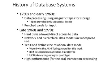 History of Database Systems
• 1950s and early 1960s:
• Data processing using magnetic tapes for storage
• Tapes provided only sequential access
• Punched cards for input
• Late 1960s and 1970s:
• Hard disks allowed direct access to data
• Network and hierarchical data models in widespread
use
• Ted Codd defines the relational data model
• Would win the ACM Turing Award for this work
• IBM Research begins System R prototype
• UC Berkeley begins Ingres prototype
• High-performance (for the era) transaction processing
 