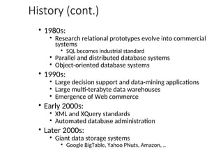 History (cont.)
• 1980s:
• Research relational prototypes evolve into commercial
systems
• SQL becomes industrial standard
• Parallel and distributed database systems
• Object-oriented database systems
• 1990s:
• Large decision support and data-mining applications
• Large multi-terabyte data warehouses
• Emergence of Web commerce
• Early 2000s:
• XML and XQuery standards
• Automated database administration
• Later 2000s:
• Giant data storage systems
• Google BigTable, Yahoo PNuts, Amazon, ..
 