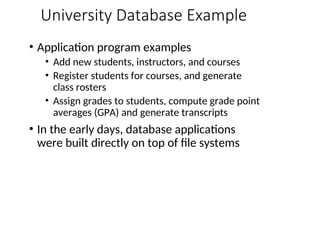 University Database Example
• Application program examples
• Add new students, instructors, and courses
• Register students for courses, and generate
class rosters
• Assign grades to students, compute grade point
averages (GPA) and generate transcripts
• In the early days, database applications
were built directly on top of file systems
 