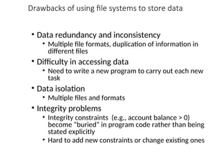 Drawbacks of using file systems to store data
• Data redundancy and inconsistency
• Multiple file formats, duplication of information in
different files
• Difficulty in accessing data
• Need to write a new program to carry out each new
task
• Data isolation
• Multiple files and formats
• Integrity problems
• Integrity constraints (e.g., account balance > 0)
become “buried” in program code rather than being
stated explicitly
• Hard to add new constraints or change existing ones
 