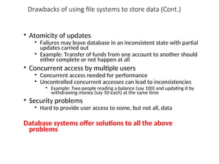 Drawbacks of using file systems to store data (Cont.)
• Atomicity of updates
• Failures may leave database in an inconsistent state with partial
updates carried out
• Example: Transfer of funds from one account to another should
either complete or not happen at all
• Concurrent access by multiple users
• Concurrent access needed for performance
• Uncontrolled concurrent accesses can lead to inconsistencies
• Example: Two people reading a balance (say 100) and updating it by
withdrawing money (say 50 each) at the same time
• Security problems
• Hard to provide user access to some, but not all, data
Database systems offer solutions to all the above
problems
 