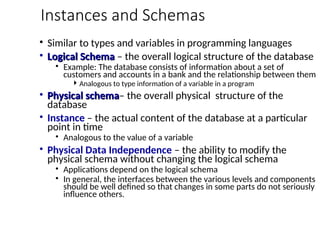 Instances and Schemas
• Similar to types and variables in programming languages
• Logical Schema
Logical Schema – the overall logical structure of the database
• Example: The database consists of information about a set of
customers and accounts in a bank and the relationship between them
Analogous to type information of a variable in a program
• Physical schema
Physical schema– the overall physical structure of the
database
• Instance – the actual content of the database at a particular
point in time
• Analogous to the value of a variable
• Physical Data Independence – the ability to modify the
physical schema without changing the logical schema
• Applications depend on the logical schema
• In general, the interfaces between the various levels and components
should be well defined so that changes in some parts do not seriously
influence others.
 