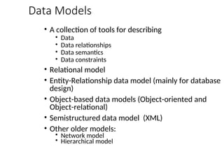Data Models
• A collection of tools for describing
• Data
• Data relationships
• Data semantics
• Data constraints
• Relational model
• Entity-Relationship data model (mainly for database
design)
• Object-based data models (Object-oriented and
Object-relational)
• Semistructured data model (XML)
• Other older models:
• Network model
• Hierarchical model
 