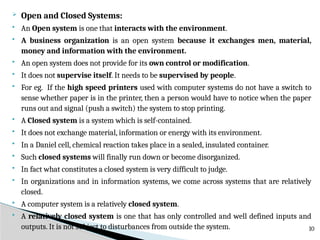  Open and Closed Systems:
 An Open system is one that interacts with the environment.
 A business organization is an open system because it exchanges men, material,
money and information with the environment.
 An open system does not provide for its own control or modification.
 It does not supervise itself. It needs to be supervised by people.
 For eg. If the high speed printers used with computer systems do not have a switch to
sense whether paper is in the printer, then a person would have to notice when the paper
runs out and signal (push a switch) the system to stop printing.
 A Closed system is a system which is self-contained.
 It does not exchange material, information or energy with its environment.
 In a Daniel cell, chemical reaction takes place in a sealed, insulated container.
 Such closed systems will finally run down or become disorganized.
 In fact what constitutes a closed system is very difficult to judge.
 In organizations and in information systems, we come across systems that are relatively
closed.
 A computer system is a relatively closed system.
 A relatively closed system is one that has only controlled and well defined inputs and
outputs. It is not subject to disturbances from outside the system. 10
 