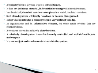  A Closed system is a system which is self-contained.
 It does not exchange material, information or energy with its environment.
 In a Daniel cell, chemical reaction takes place in a sealed, insulated container.
 Such closed systems will finally run down or become disorganized.
 In fact what constitutes a closed system is very difficult to judge.
 In organizations and in information systems, we come across systems that are
relatively closed.
 A computer system is a relatively closed system.
 A relatively closed system is one that has only controlled and well defined inputs
and outputs.
 It is not subject to disturbances from outside the system.
11
 
