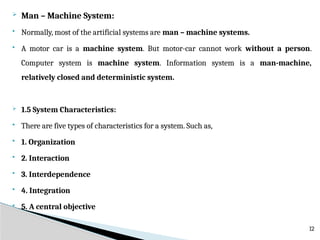  Man – Machine System:
 Normally, most of the artificial systems are man – machine systems.
 A motor car is a machine system. But motor-car cannot work without a person.
Computer system is machine system. Information system is a man-machine,
relatively closed and deterministic system.
 1.5 System Characteristics:
 There are five types of characteristics for a system. Such as,
 1. Organization
 2. Interaction
 3. Interdependence
 4. Integration
 5. A central objective
12
 