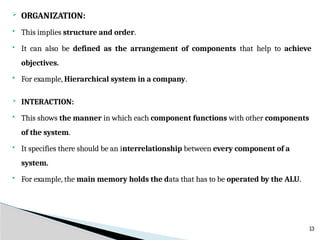 ORGANIZATION:
 This implies structure and order.
 It can also be defined as the arrangement of components that help to achieve
objectives.
 For example, Hierarchical system in a company.
 INTERACTION:
 This shows the manner in which each component functions with other components
of the system.
 It specifies there should be an interrelationship between every component of a
system.
 For example, the main memory holds the data that has to be operated by the ALU.
13
 