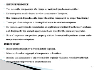  INTERDEPENDENCE:
 This means the components of a computer system depend on one another.
 Each component should depend on other components of the system.
 One component depends on the input of another component for proper functioning.
 The output of one subsystem is the required input for another subsystem.
 For example, A decision to computerize an application is initiated by the user, analyzed
and designed by the analyst, programmed and tested by the computer operator.
 None of the persons can perform properly without the required input from others in the
computer center subsystem.
INTEGRATION:
 It is concerned with how a system is tied together.
 It is more than sharing physical components or locations.
 It means that components of the system work together within the system even though
each component performs a unique function.
14
 