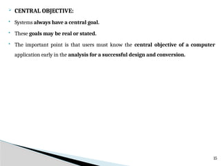  CENTRAL OBJECTIVE:
 Systems always have a central goal.
 These goals may be real or stated.
 The important point is that users must know the central objective of a computer
application early in the analysis for a successful design and conversion.
15
 