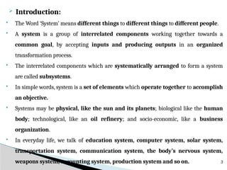  Introduction:
 The Word ‘System’ means different things to different things to different people.
 A system is a group of interrelated components working together towards a
common goal, by accepting inputs and producing outputs in an organized
transformation process.
 The interrelated components which are systematically arranged to form a system
are called subsystems.
 In simple words, system is a set of elements which operate together to accomplish
an objective.
 Systems may be physical, like the sun and its planets; biological like the human
body; technological, like an oil refinery; and socio-economic, like a business
organization.
 In everyday life, we talk of education system, computer system, solar system,
transportation system, communication system, the body’s nervous system,
weapons system, accounting system, production system and so on. 3
 