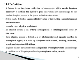  1.1 Definition:
 A System is an integrated collection of components which satisfy function
necessary to archive the system’s goals and which have relationships to one
another that give cohesion to the system and define its structure.
 System can be defined as a group of interrelated or interacting elements forming
a unified whole.
 It may be either physical or abstract.
 An abstract system is an orderly arrangement of interdependent ideas or
contracts.
 But a physical system is defined as a set of elements which operate together to
accomplish a goal; it is made up of objects such as land, building, machines,
people and other tangible things.
 A system can also be understood as an organized or complex whole, an assemblage
or combination of things or parts forming a complex or unitary whole.
4
 