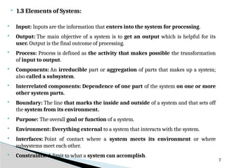  1.3 Elements of System:
 Input: Inputs are the information that enters into the system for processing.
 Output: The main objective of a system is to get an output which is helpful for its
user. Output is the final outcome of processing.
 Process: Process is defined as the activity that makes possible the transformation
of input to output.
 Components: An irreducible part or aggregation of parts that makes up a system;
also called a subsystem.
 Interrelated components: Dependence of one part of the system on one or more
other system parts.
 Boundary: The line that marks the inside and outside of a system and that sets off
the system from its environment.
 Purpose: The overall goal or function of a system.
 Environment: Everything external to a system that interacts with the system.
 Interfaces: Point of contact where a system meets its environment or where
subsystems meet each other.
 Constraints: A limit to what a system can accomplish.
7
 