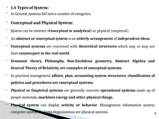  1.4 Types of System:
 In General, systems fall into a number of categories.
 Conceptual and Physical System:
 System can be abstract (Conceptual or analytical) or physical (empirical).
 An abstract or conceptual system is an orderly arrangement of independent ideas.
 Conceptual systems are concerned with theoretical structures which may or may not
have counterpart in the real world.
 Economic theory, Philosophy, Non-Euclidean geometry, Abstract Algebra and
General Theory of Relativity are examples of conceptual systems.
 In practical management affairs, plan, accounting system structures, classification of
policies and procedures are conceptual systems.
 Physical or Empirical systems are generally concrete operational systems made up of
people materials, machines energy and other physical things.
 Physical system can display activity or behavior. Management information system,
computer system Business Organizations are physical systems. 8
 